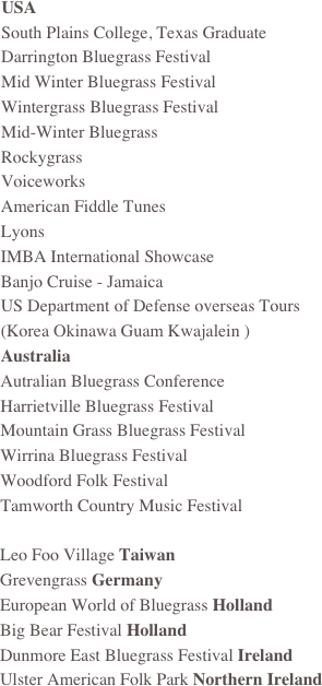 USA
South Plains College, Texas Graduate 
Darrington Bluegrass Festival
Mid Winter Bluegrass Festival
Wintergrass Bluegrass Festival
Mid-Winter Bluegrass
Rockygrass
Voiceworks 
American Fiddle Tunes
Lyons
IMBA International Showcase
Banjo Cruise - Jamaica
US Department of Defense overseas Tours
(Korea Okinawa Guam Kwajalein )
Australia
Autralian Bluegrass Conference
Harrietville Bluegrass Festival
Mountain Grass Bluegrass Festival
Wirrina Bluegrass Festival
Woodford Folk Festival
Tamworth Country Music Festival

Leo Foo Village Taiwan
Grevengrass Germany
European World of Bluegrass Holland
Big Bear Festival Holland
Dunmore East Bluegrass Festival Ireland 
Ulster American Folk Park Northern Ireland